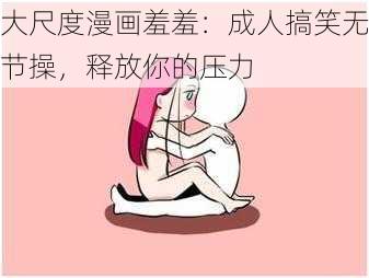 大尺度漫画羞羞：成人搞笑无节操，释放你的压力